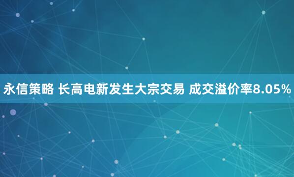 永信策略 长高电新发生大宗交易 成交溢价率8.05%