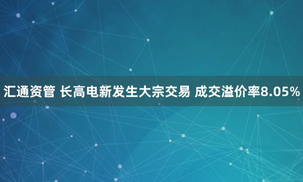 汇通资管 长高电新发生大宗交易 成交溢价率8.05%