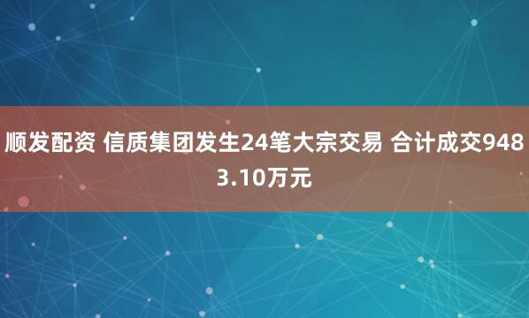 顺发配资 信质集团发生24笔大宗交易 合计成交9483.10万元