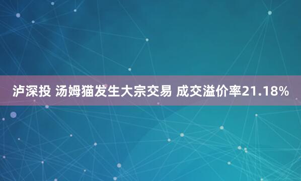 泸深投 汤姆猫发生大宗交易 成交溢价率21.18%