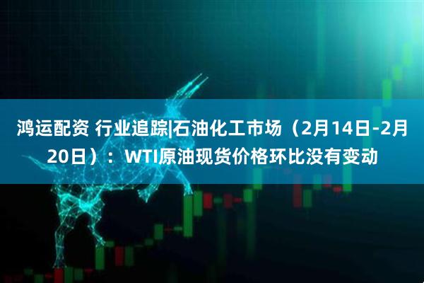 鸿运配资 行业追踪|石油化工市场（2月14日-2月20日）：WTI原油现货价格环比没有变动
