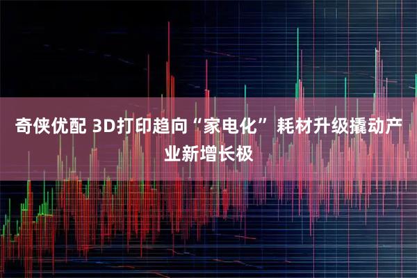 奇侠优配 3D打印趋向“家电化” 耗材升级撬动产业新增长极