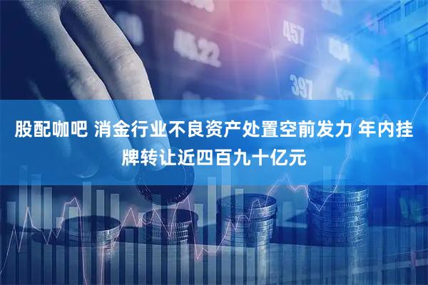 股配咖吧 消金行业不良资产处置空前发力 年内挂牌转让近四百九十亿元