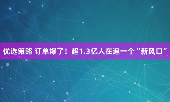 优选策略 订单爆了！超1.3亿人在追一个“新风口”
