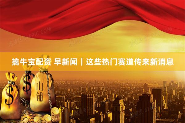 擒牛宝配资 早新闻｜这些热门赛道传来新消息