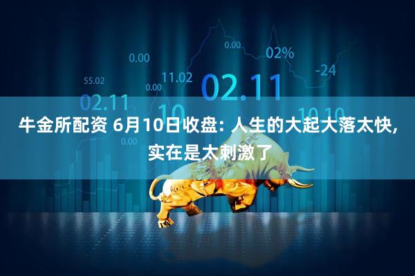 牛金所配资 6月10日收盘: 人生的大起大落太快, 实在是太刺激了