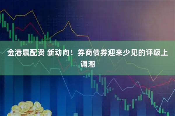 金港赢配资 新动向！券商债券迎来少见的评级上调潮