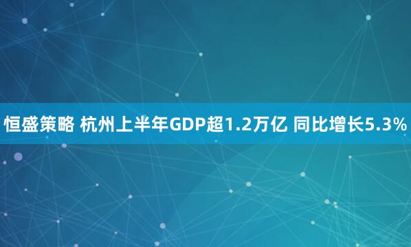 恒盛策略 杭州上半年GDP超1.2万亿 同比增长5.3%