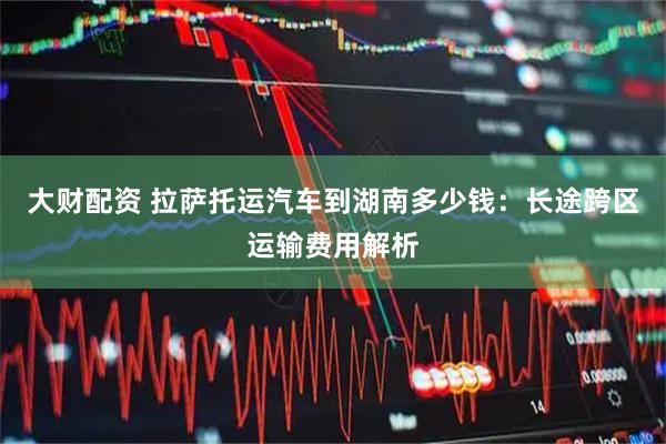大财配资 拉萨托运汽车到湖南多少钱：长途跨区运输费用解析