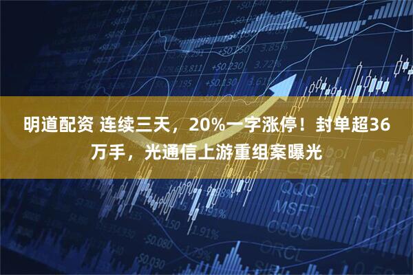 明道配资 连续三天，20%一字涨停！封单超36万手，光通信上游重组案曝光